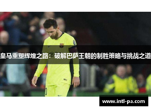 皇马重塑辉煌之路：破解巴萨王朝的制胜策略与挑战之道