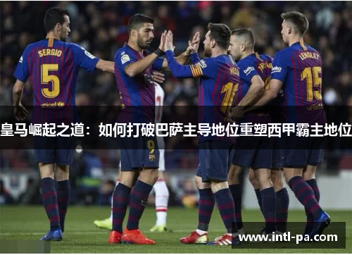皇马崛起之道：如何打破巴萨主导地位重塑西甲霸主地位