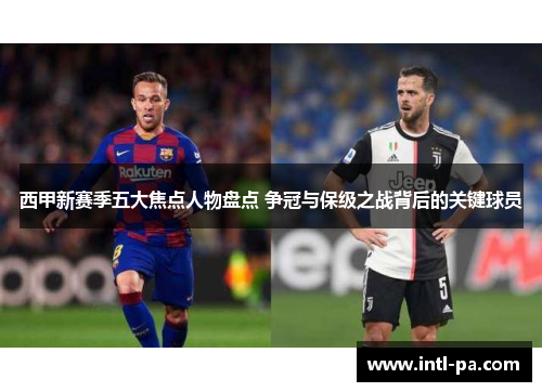 西甲新赛季五大焦点人物盘点 争冠与保级之战背后的关键球员
