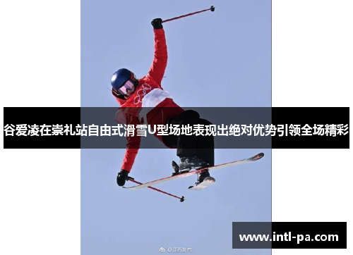 谷爱凌在崇礼站自由式滑雪U型场地表现出绝对优势引领全场精彩