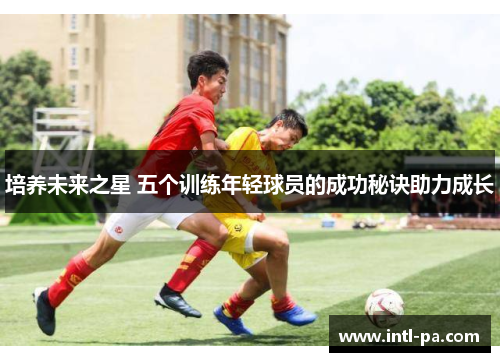 培养未来之星 五个训练年轻球员的成功秘诀助力成长