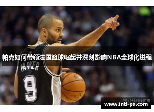 帕克如何带领法国篮球崛起并深刻影响NBA全球化进程