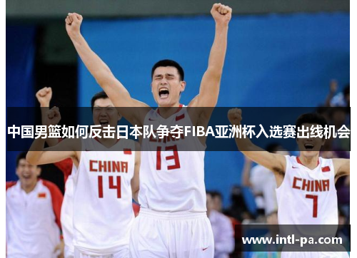 中国男篮如何反击日本队争夺FIBA亚洲杯入选赛出线机会