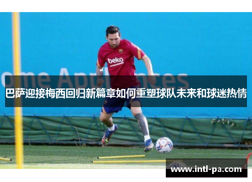 巴萨迎接梅西回归新篇章如何重塑球队未来和球迷热情