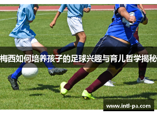 梅西如何培养孩子的足球兴趣与育儿哲学揭秘