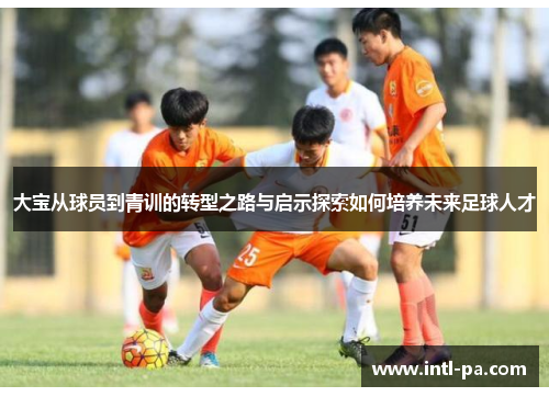 大宝从球员到青训的转型之路与启示探索如何培养未来足球人才
