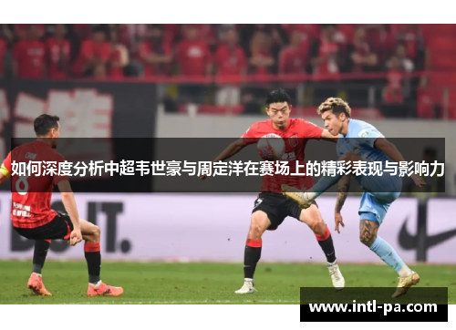 如何深度分析中超韦世豪与周定洋在赛场上的精彩表现与影响力