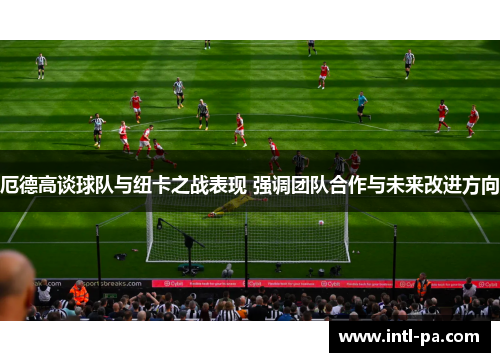 厄德高谈球队与纽卡之战表现 强调团队合作与未来改进方向