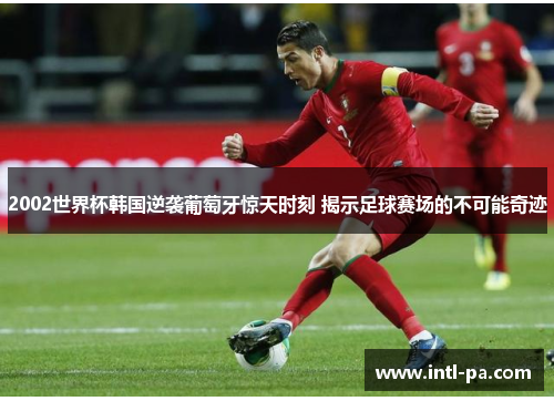 2002世界杯韩国逆袭葡萄牙惊天时刻 揭示足球赛场的不可能奇迹