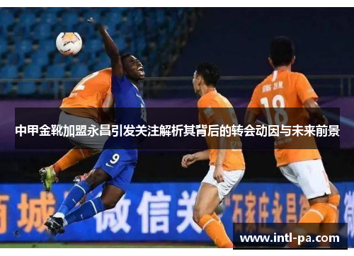 中甲金靴加盟永昌引发关注解析其背后的转会动因与未来前景