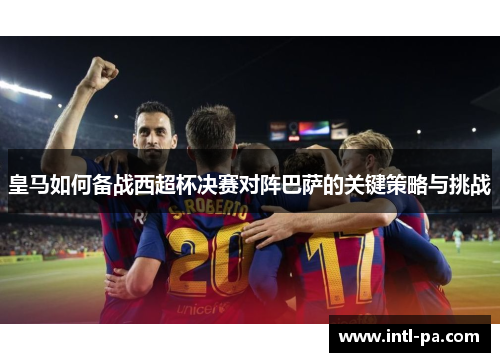 皇马如何备战西超杯决赛对阵巴萨的关键策略与挑战