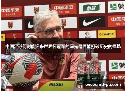 中国足球何时能迎来世界杯冠军的曙光是否能打破历史的桎梏