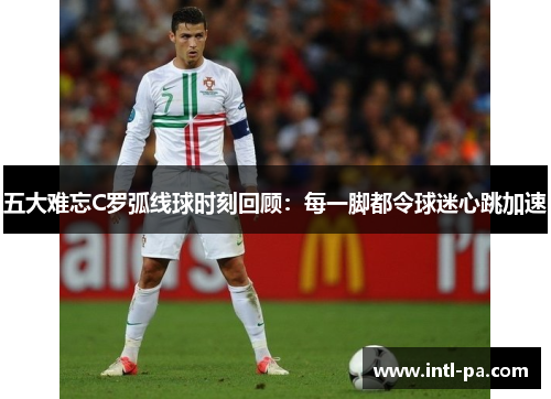 五大难忘C罗弧线球时刻回顾：每一脚都令球迷心跳加速