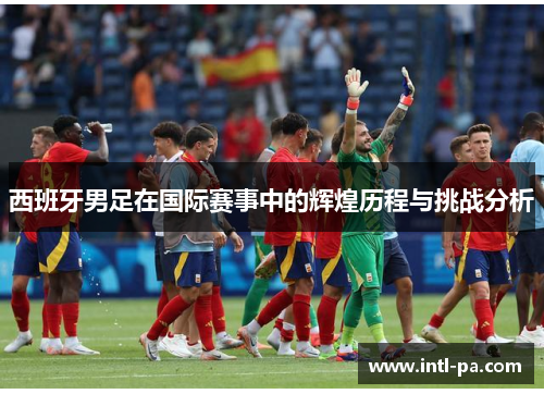 西班牙男足在国际赛事中的辉煌历程与挑战分析