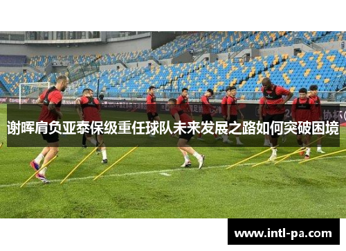 谢晖肩负亚泰保级重任球队未来发展之路如何突破困境