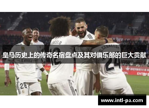 皇马历史上的传奇名宿盘点及其对俱乐部的巨大贡献