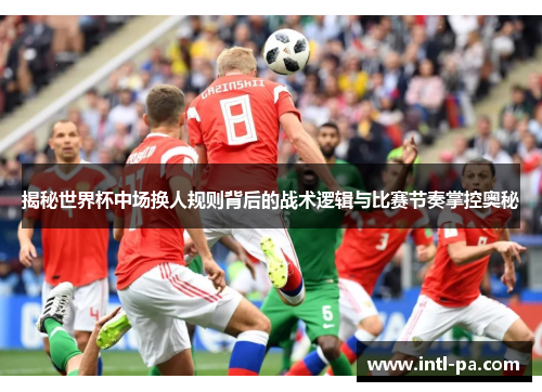 揭秘世界杯中场换人规则背后的战术逻辑与比赛节奏掌控奥秘