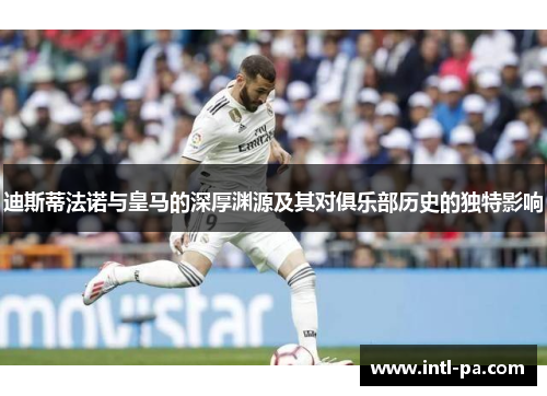迪斯蒂法诺与皇马的深厚渊源及其对俱乐部历史的独特影响