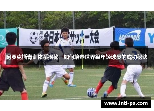 阿贾克斯青训体系揭秘：如何培养世界级年轻球员的成功秘诀