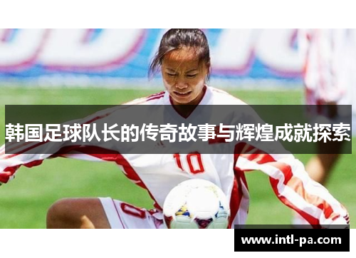 韩国足球队长的传奇故事与辉煌成就探索