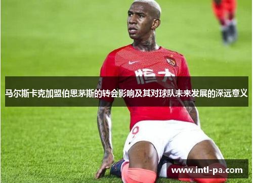 马尔斯卡克加盟伯恩茅斯的转会影响及其对球队未来发展的深远意义 马尔斯卡克加盟伯恩茅斯的转会影响及其对球队未来发展的深远意义