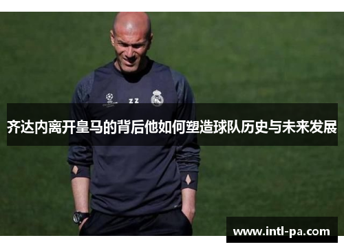 齐达内离开皇马的背后他如何塑造球队历史与未来发展