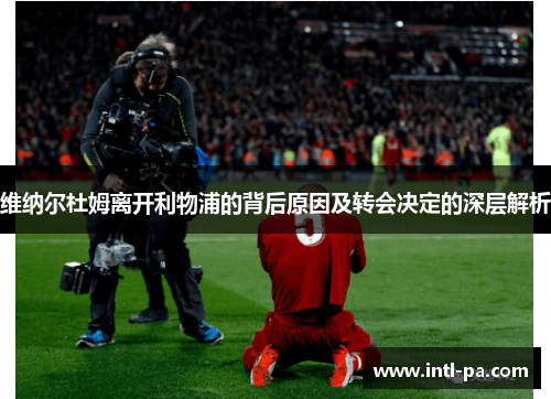 维纳尔杜姆离开利物浦的背后原因及转会决定的深层解析