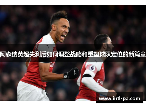 阿森纳英超失利后如何调整战略和重塑球队定位的新篇章