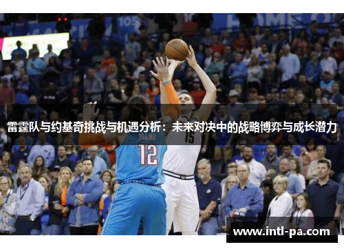 雷霆队与约基奇挑战与机遇分析：未来对决中的战略博弈与成长潜力