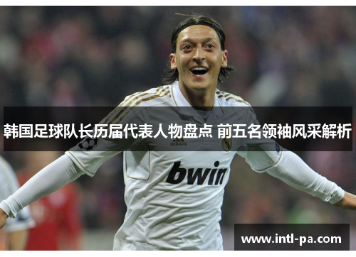 韩国足球队长历届代表人物盘点 前五名领袖风采解析 韩国足球队长历届代表人物盘点 前五名领袖风采解析