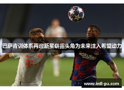 巴萨青训体系再迎新星崭露头角为未来注入希望动力