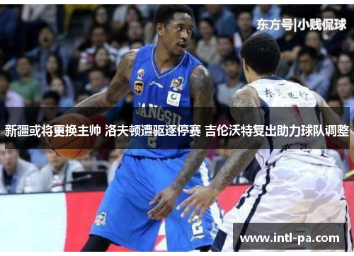 新疆或将更换主帅 洛夫顿遭驱逐停赛 吉伦沃特复出助力球队调整 新疆或将更换主帅 洛夫顿遭驱逐停赛 吉伦沃特复出助力球队调整
