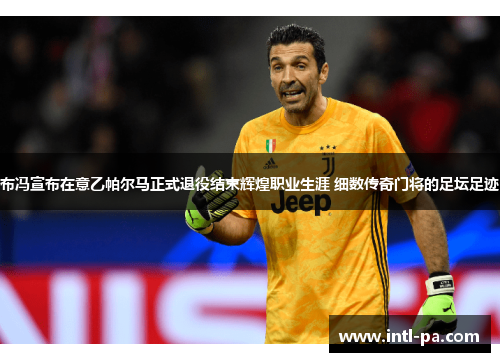 布冯宣布在意乙帕尔马正式退役结束辉煌职业生涯 细数传奇门将的足坛足迹