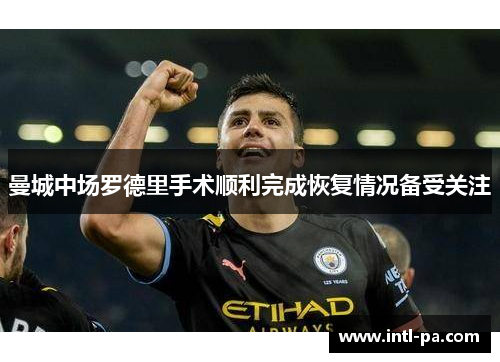 曼城中场罗德里手术顺利完成恢复情况备受关注