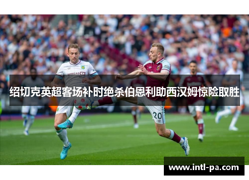 绍切克英超客场补时绝杀伯恩利助西汉姆惊险取胜 绍切克英超客场补时绝杀伯恩利助西汉姆惊险取胜