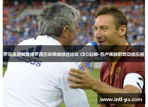 罗马高层解雇德罗西引发极端球迷抗议 CEO莉娜·苏卢库辞职震动俱乐部 罗马高层解雇德罗西引发极端球迷抗议 CEO莉娜·苏卢库辞职震动俱乐部