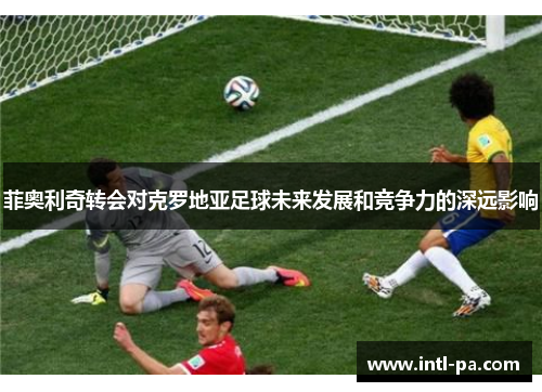 菲奥利奇转会对克罗地亚足球未来发展和竞争力的深远影响