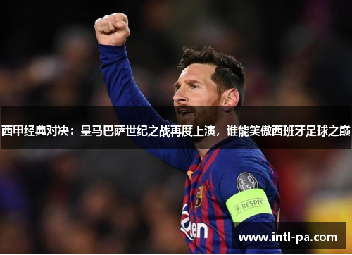 西甲经典对决：皇马巴萨世纪之战再度上演，谁能笑傲西班牙足球之巅