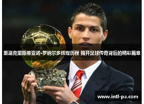 重温克里斯蒂亚诺·罗纳尔多辉煌历程 揭开足球传奇背后的精彩篇章