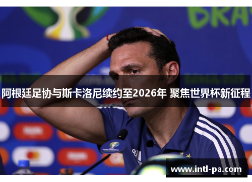 阿根廷足协与斯卡洛尼续约至2026年 聚焦世界杯新征程