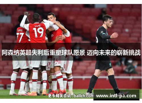阿森纳英超失利后重塑球队愿景 迈向未来的崭新挑战