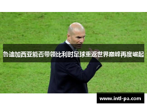 鲁迪加西亚能否带领比利时足球重返世界巅峰再度崛起