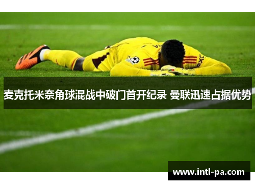 麦克托米奈角球混战中破门首开纪录 曼联迅速占据优势
