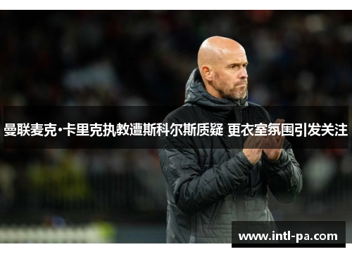 曼联麦克·卡里克执教遭斯科尔斯质疑 更衣室氛围引发关注