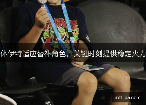 休伊特适应替补角色，关键时刻提供稳定火力